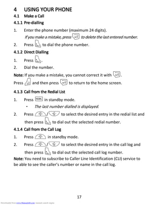 17
4444 USING YOUR PHONEUSING YOUR PHONEUSING YOUR PHONEUSING YOUR PHONE
4.14.14.14.1 Make aMake aMake aMake a CCCCallallallall
4.1.14.1.14.1.14.1.1 PrePrePrePre----diallingdiallingdiallingdialling
1. Enter the phone number (maximum 24 digits).
If you make a mistake, press mto delete the lastentered number.
2. Press Tto dial the phone number.
4.1.24.1.24.1.24.1.2 DirectDirectDirectDirect DDDDiallingiallingiallingialling
1. Press T.
2. Dial the number.
NNNNoteoteoteote:::: If you make a mistake, you cannot correct it with m.
Press Oand then press mto return to the home screen.
4.1.34.1.34.1.34.1.3 Call from theCall from theCall from theCall from the RRRRedialedialedialedial LLLListististist
1. Press Rin standby mode.
• The last number dialled is displayed.
2. Press +/- to select the desired entry in the redial list and
then press Tto dial out the selected redial number.
4.1.44.1.44.1.44.1.4 Call from theCall from theCall from theCall from the CCCCallallallall LLLLogogogog
1. Press + in standby mode.
2. Press +/- to select the desired entry in the call log and
then press Tto dial out the selected call log number.
NNNNoteoteoteote:::: You need to subscribe to Caller Line Identification (CLI) service to
be able to see the caller’s number or name in the call log.
Downloaded from www.Manualslib.com manuals search engine
 