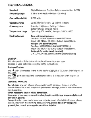 TECHNICAL DETAILSTECHNICAL DETAILSTECHNICAL DETAILSTECHNICAL DETAILS
StandardStandardStandardStandard Digital Enhanced Cordless Telecommunication (DECT)
Frequency rangeFrequency rangeFrequency rangeFrequency range 1.88 to 1.9 GHz (bandwidth = 20 MHz)
Channel bandwidthChannel bandwidthChannel bandwidthChannel bandwidth 1.728 MHz
Operating rangeOperating rangeOperating rangeOperating range Up to 300m outdoors; Up to 50m indoors
Operating timeOperating timeOperating timeOperating time Standby: 230 hours; Talking: 13 hours
Battery charge time: 15 hours
Temperature rangeTemperature rangeTemperature rangeTemperature range Operating: 0o
C to 40o
C; Storage: -20o
C to 60o
C
Electrical powerElectrical powerElectrical powerElectrical power Base unit power adapter:Base unit power adapter:Base unit power adapter:Base unit power adapter:
Ten Pao: S003IB0600050 & S003IV0600050
Input 100-240Vac 50-60Hz; Output 6Vdc/500mA.
Charger unit power adapter:Charger unit power adapter:Charger unit power adapter:Charger unit power adapter:
Ten Pao: S003IB0600015 & S003IV0600015
Input 100-240Vac 50-60Hz; Output 6Vdc/150mA.
BattBattBattBattery information (each handset):ery information (each handset):ery information (each handset):ery information (each handset):
2 X 1.2V AAA size, 650mAh NiMH (Rechargeable)
CAUTIONCAUTIONCAUTIONCAUTION
Risk of explosion if the battery is replaced by an incorrect type.
Dispose of used batteries according to the instructions.
Port specificationPort specificationPort specificationPort specification
The port (connected to the mains power supply) is a SELV port with respect to
EN41003.
The port (connected to the telephone line) is a TNV port with respect to
EN41003.
CLEANING AND CARECLEANING AND CARECLEANING AND CARECLEANING AND CARE
Do not cleanDo not cleanDo not cleanDo not clean any part of your phone system with benzene, thinners or other
solvent chemicals as this may cause permanent damage, which is not covered by
the Guarantee.
When necessary, clean it with a damp cloth.When necessary, clean it with a damp cloth.When necessary, clean it with a damp cloth.When necessary, clean it with a damp cloth.
Keep your phone system away from hot, humid conditions or strong sunlight,hot, humid conditions or strong sunlight,hot, humid conditions or strong sunlight,hot, humid conditions or strong sunlight, and
don't let it get wet.don't let it get wet.don't let it get wet.don't let it get wet.
Every effort has been made to ensure high standards of reliability for your phone
system. However, if something does go wrong, please do not try to repair itdo not try to repair itdo not try to repair itdo not try to repair it
yourself, but consult your supplier or call the Helpline.yourself, but consult your supplier or call the Helpline.yourself, but consult your supplier or call the Helpline.yourself, but consult your supplier or call the Helpline.
Downloaded from www.Manualslib.com manuals search engine
 