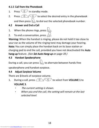 18
4.1.54.1.54.1.54.1.5 Call from theCall from theCall from theCall from the PPPPhonebookhonebookhonebookhonebook
1. Press - in standby mode.
2. Press +/- to select the desired entry in the phonebook
and then press Tto dial out the selected phonebook number.
4.24.24.24.2 Answer andAnswer andAnswer andAnswer and EEEEnd and and and a CCCCallallallall
1. When the phone rings, press T.
2. To end a conversation, press O.
Warning:Warning:Warning:Warning: When the handset is ringing, please do not hold it too close to
your ear as the volume of the ringing tone may damage your hearing.
NNNNoteoteoteote:::: You can simply place the handset back on its base station or
charging pod to end the call, provided you have not deactivated the AAAAutoutoutouto
hanghanghanghang----upupupup feature. (See SetSetSetSet AAAAutoutoutouto HHHHangangangang----upupupup on page 39.)
4.34.34.34.3 Handset SpeakerphoneHandset SpeakerphoneHandset SpeakerphoneHandset Speakerphone
During a call, you can press Tto alternate between hands-free
speakerphone and handset earpiece.
4.44.44.44.4 AdjustAdjustAdjustAdjust EEEEarpiecearpiecearpiecearpiece VVVVolumeolumeolumeolume
There are 3333 levels of earpiece volume.
1. During a call, press +/- to select from VOLUME 1VOLUME 1VOLUME 1VOLUME 1 to
VOLUME 3VOLUME 3VOLUME 3VOLUME 3.
• The current setting is shown.
• When you end the call, the setting will remain at the last
selected level.
Downloaded from www.Manualslib.com manuals search engine
 