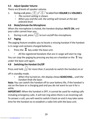19
4.54.54.54.5 AdjustAdjustAdjustAdjust SSSSpeakerpeakerpeakerpeaker VVVVolumeolumeolumeolume
There are 5555 levels of speaker volume.
1. Duringacall,press+/-toselectfromVOLUME1VOLUME1VOLUME1VOLUME1toVOLUMEVOLUMEVOLUMEVOLUME5555.
• The current setting is shown.
• When you end the call, the setting will remain at the last
selected level.
4.64.64.64.6 Mute/Unmute theMute/Unmute theMute/Unmute theMute/Unmute the MMMMicrophoneicrophoneicrophoneicrophone
When the microphone is muted, the handset displays MUTE ONMUTE ONMUTE ONMUTE ON, and
your caller cannot hear you.
1. During a call, press mto turn on/off the microphone.
4.74.74.74.7 PagingPagingPagingPaging
The paging feature enables you to locate a missing handset if the handset
is in range and contains charged batteries.
1. Press the key under the base unit.
• All the registered handsets that are in range will start to ring.
You can stop the paging by pressing any key on a handset or the key
under the base unit again.
4.84.84.84.8 SwitchingSwitchingSwitchingSwitching thethethethe HHHHandsetandsetandsetandset OOOOn/n/n/n/OOOOffffffff
Press and hold Ofor more than 2 seconds to switch the handset on or
off in standby mode.
• When first turned on, the display shows SEARCHINGSEARCHINGSEARCHINGSEARCHING………… until the
handset finds the base.
NNNNote:ote:ote:ote: You can switch the handset off to save battery life, if the handset is
not on the base or a charging pod and you do not want to use it for a
while.
IMPORTANT:IMPORTANT:IMPORTANT:IMPORTANT: When the handset is OFF, it cannot be used for making calls
including emergency calls. It will not ring when there is an incoming call.
To answer a call, you will need to switch it back on and it may take some
time for the handset to re-establish a radio link with the base unit.
Downloaded from www.Manualslib.com manuals search engine
 