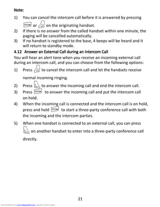 21
Note:Note:Note:Note:
1) You can cancel the intercom call before it is answered by pressing
Ior Oon the originating handset.
2) If there is no answer from the called handset within one minute, the
paging will be cancelled automatically.
3) If no handset is registered to the base, 4 beeps will be heard and it
will return to standby mode.
4.124.124.124.12 AAAAnswer annswer annswer annswer an EEEExternalxternalxternalxternal CCCCallallallall dddduring anuring anuring anuring an IIIIntercomntercomntercomntercom CCCCallallallall
You will hear an alert tone when you receive an incoming external call
during an intercom call, and you can choose from the following options:
1) Press Oto cancel the intercom call and let the handsets receive
normal incoming ringing.
2) Press Tto answer the incoming call and end the intercom call.
3) Press I to answer the incoming call and put the intercom call
on hold.
4) When the incoming call is connected and the intercom call is on hold,
press and hold I to start a three-party conference call with both
the incoming and the intercom parties.
5) When one handset is connected to an external call, you can press
Ton another handset to enter into a three-party conference call
directly.
Downloaded from www.Manualslib.com manuals search engine
 