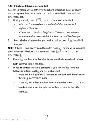 22
4.134.134.134.13 IIIInitiatnitiatnitiatnitiate ane ane ane an IIIIntercomntercomntercomntercom dddduring auring auring auring a CCCCallallallall
You can intercom with another system handset during a call, or invite
another system handset to join in a conference call with you and the
external caller.
1. During the call, press Ito put the external call on hold.
• Intercom is established immediately if there are only 2
registered handsets.
• If there are more than 2 registered handsets, the handset
numbers which are available for intercom will be displayed.
2. Press the handset number you wish to call or press *to call all
handsets.
Note:Note:Note:Note: If there is no answer from the called handset, or you wish to cancel
the intercom call before it is answered, press Ito return to the
external call.
3. Press Ton the called handset to answer the internal call, where
both internal callers can talk.
4. When the intercom call is connected, you can choose from the
following options on the originating handset:
1) Press and hold Ifor 2 seconds to connect both handsets to
the call in conference mode.
2) Press Oon either handset to terminate the intercom on that
handset, and leave the external call connected to the other
handset.
Downloaded from www.Manualslib.com manuals search engine
 