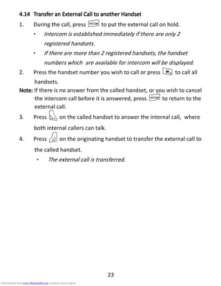 23
4.144.144.144.14 Transfer anTransfer anTransfer anTransfer an EEEExternalxternalxternalxternal CCCCall toall toall toall to aaaanothernothernothernother HHHHandsetandsetandsetandset
1. During the call, press Ito put the external call on hold.
• Intercom is established immediately if there are only 2
registered handsets.
• If there are more than 2 registered handsets, the handset
numbers which are available for intercom will be displayed.
2. Press the handset number you wish to call or press * to call all
handsets.
Note:Note:Note:Note: If there is no answer from the called handset, or you wish to cancel
the intercom call before it is answered, press Ito return to the
external call.
3. Press Ton the called handset to answer the internal call, where
both internal callers can talk.
4. Press Oon the originating handset to transfer the external call to
the called handset.
• The external call is transferred.
Downloaded from www.Manualslib.com manuals search engine
 