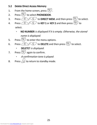 25
5.25.25.25.2 DeleteDeleteDeleteDelete DDDDirectirectirectirect AAAAccessccessccessccess MMMMemoryemoryemoryemory
1. From the home screen, press M.
2. Press Mto select PHONEBOOKPHONEBOOKPHONEBOOKPHONEBOOK.
3. Press +/- to DIRECT MEM.DIRECT MEM.DIRECT MEM.DIRECT MEM. and then press Mto select.
4. Press +/- to KEY 1KEY 1KEY 1KEY 1 or KEY 2KEY 2KEY 2KEY 2 and then press Mto
select.
• NO NUMBERNO NUMBERNO NUMBERNO NUMBER is displayed if it is empty. Otherwise, the stored
name is displayed.
5. Press Mto enter the menu options.
6. Press +/- to DELETEDELETEDELETEDELETE and then press Mto select.
• DELETE?DELETE?DELETE?DELETE? is displayed.
7. Press Magain to confirm.
• A confirmation tone is played.
8. Press Oto return to standby mode.
Downloaded from www.Manualslib.com manuals search engine
 