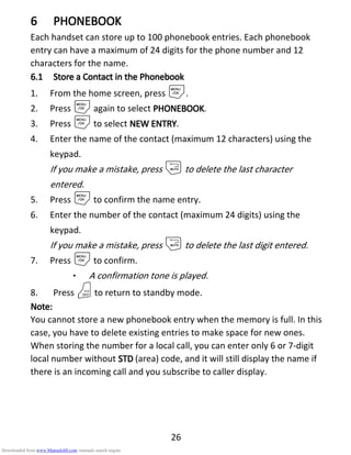 26
6666 PHONEBOOKPHONEBOOKPHONEBOOKPHONEBOOK
Each handset can store up to 100 phonebook entries. Each phonebook
entry can have a maximum of 24 digits for the phone number and 12
characters for the name.
6.16.16.16.1 Store aStore aStore aStore a CCCContact in theontact in theontact in theontact in the PPPPhonebookhonebookhonebookhonebook
1. From the home screen, press M.
2. Press Magain to select PHONEBOOKPHONEBOOKPHONEBOOKPHONEBOOK.
3. Press Mto select NEW ENTRYNEW ENTRYNEW ENTRYNEW ENTRY.
4. Enter the name of the contact (maximum 12 characters) using the
keypad.
If you make a mistake, press mto delete the last character
entered.
5. Press Mto confirm the name entry.
6. Enter the number of the contact (maximum 24 digits) using the
keypad.
If you make a mistake, press mto delete the last digit entered.
7. Press Mto confirm.
• A confirmation tone is played.
8. Press Oto return to standby mode.
Note:Note:Note:Note:
You cannot store a new phonebook entry when the memory is full. In this
case, you have to delete existing entries to make space for new ones.
When storing the number for a local call, you can enter only 6 or 7-digit
local number without STDSTDSTDSTD (area) code, and it will still display the name if
there is an incoming call and you subscribe to caller display.
Downloaded from www.Manualslib.com manuals search engine
 