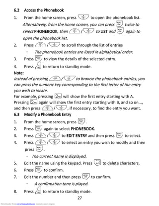 27
6.26.26.26.2 Access theAccess theAccess theAccess the PPPPhonebookhonebookhonebookhonebook
1. From the home screen, press - to open the phonebook list.
Alternatively, from the home screen, you can press Mtwice to
select PHONEBOOKPHONEBOOKPHONEBOOKPHONEBOOK, then +/- to LISTLISTLISTLIST and Magain to
open the phonebook list.
2. Press +/- to scroll through the list of entries
• The phonebook entries are listed in alphabetical order.
3. Press Mto view the details of the selected entry.
4. Press Oto return to standby mode.
Note:Note:Note:Note:
Instead of pressing +/- to browse the phonebook entries, you
can press the numeric key corresponding to the first letter of the entry
you wish to locate.
For example, pressing 2will show the first entry starting with A.
Pressing 2again will show the first entry starting with B, and so on...,
and then press +/-, if necessary, to find the entry you want.
6.36.36.36.3 Modify aModify aModify aModify a PPPPhonebookhonebookhonebookhonebook EEEEntryntryntryntry
1. From the home screen, press M.
2. Press Magain to select PHONEBOOKPHONEBOOKPHONEBOOKPHONEBOOK.
3. Press +/- to EDIT ENTRYEDIT ENTRYEDIT ENTRYEDIT ENTRY and then press Mto select.
4. Press +/- to select an entry you wish to modify and then
press M.
• The current name is displayed.
5. Edit the name using the keypad. Press mto delete characters.
6. Press Mto confirm.
7. Edit the number and then press Mto confirm.
• A confirmation tone is played.
8. Press Oto return to standby mode.
Downloaded from www.Manualslib.com manuals search engine
 