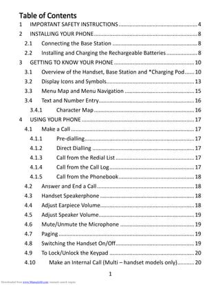 1
Table of ContentsTable of ContentsTable of ContentsTable of Contents
1 IMPORTANT SAFETY INSTRUCTIONS...................................................4
2 INSTALLING YOUR PHONE...................................................................8
2.1 Connecting the Base Station .......................................................8
2.2 Installing and Charging the Rechargeable Batteries....................8
3 GETTING TO KNOW YOUR PHONE ....................................................10
3.1 Overview of the Handset, Base Station and *Charging Pod......10
3.2 Display Icons and Symbols.........................................................13
3.3 Menu Map and Menu Navigation .............................................15
3.4 Text and Number Entry..............................................................16
3.4.1 Character Map.................................................................16
4 USING YOUR PHONE.........................................................................17
4.1 Make a Call ................................................................................17
4.1.1 Pre-dialling.......................................................................17
4.1.2 Direct Dialling ..................................................................17
4.1.3 Call from the Redial List...................................................17
4.1.4 Call from the Call Log.......................................................17
4.1.5 Call from the Phonebook.................................................18
4.2 Answer and End a Call...............................................................18
4.3 Handset Speakerphone .............................................................18
4.4 Adjust Earpiece Volume.............................................................18
4.5 Adjust Speaker Volume..............................................................19
4.6 Mute/Unmute the Microphone ................................................19
4.7 Paging........................................................................................19
4.8 Switching the Handset On/Off...................................................19
4.9 To Lock/Unlock the Keypad .......................................................20
4.10 Make an Internal Call (Multi – handset models only)...........20
Downloaded from www.Manualslib.com manuals search engine
 
