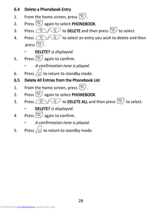 28
6.46.46.46.4 Delete aDelete aDelete aDelete a PPPPhonebookhonebookhonebookhonebook EEEEntryntryntryntry
1. From the home screen, press M.
2. Press Magain to select PHONEBOOKPHONEBOOKPHONEBOOKPHONEBOOK.
3. Press +/- to DELETEDELETEDELETEDELETE and then press Mto select.
4. Press +/- to select an entry you wish to delete and then
press M.
• DELETE?DELETE?DELETE?DELETE? is displayed.
5. Press Magain to confirm.
• A confirmation tone is played.
6. Press Oto return to standby mode.
6.56.56.56.5 DeleteDeleteDeleteDelete AAAAllllllll EEEEntries from thentries from thentries from thentries from the PPPPhonebookhonebookhonebookhonebook LLLListististist
1. From the home screen, press M.
2. Press Magain to select PHONEBOOKPHONEBOOKPHONEBOOKPHONEBOOK.
3. Press +/- to DELETE ALLDELETE ALLDELETE ALLDELETE ALL and then press Mto select.
• DELETE?DELETE?DELETE?DELETE? is displayed.
4. Press Magain to confirm.
• A confirmation tone is played.
5. Press Oto return to standby mode.
Downloaded from www.Manualslib.com manuals search engine
 