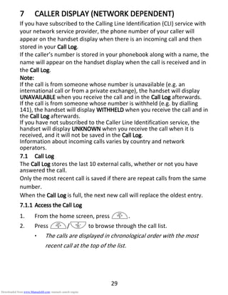 29
7777 CALLER DISPLAY (NETWORK DEPENDENT)CALLER DISPLAY (NETWORK DEPENDENT)CALLER DISPLAY (NETWORK DEPENDENT)CALLER DISPLAY (NETWORK DEPENDENT)
If you have subscribed to the Calling Line Identification (CLI) service with
your network service provider, the phone number of your caller will
appear on the handset display when there is an incoming call and then
stored in your Call LogCall LogCall LogCall Log.
If the caller’s number is stored in your phonebook along with a name, the
name will appear on the handset display when the call is received and in
the Call LogCall LogCall LogCall Log.
Note:Note:Note:Note:
If the call is from someone whose number is unavailable (e.g. an
international call or from a private exchange), the handset will display
UNUNUNUNAVAILABLEAVAILABLEAVAILABLEAVAILABLE when you receive the call and in the Call LogCall LogCall LogCall Log afterwards.
If the call is from someone whose number is withheld (e.g. by dialling
141), the handset will display WITHHELDWITHHELDWITHHELDWITHHELD when you receive the call and in
the Call LogCall LogCall LogCall Log afterwards.
If you have not subscribed to the Caller Line Identification service, the
handset will display UNKNOWNUNKNOWNUNKNOWNUNKNOWN when you receive the call when it is
received, and it will not be saved in the Call LogCall LogCall LogCall Log.
Information about incoming calls varies by country and network
operators.
7.17.17.17.1 Call LogCall LogCall LogCall Log
The Call LogCall LogCall LogCall Log stores the last 10 external calls, whether or not you have
answered the call.
Only the most recent call is saved if there are repeat calls from the same
number.
When the Call LogCall LogCall LogCall Log is full, the next new call will replace the oldest entry.
7.1.17.1.17.1.17.1.1 Access the Call LogAccess the Call LogAccess the Call LogAccess the Call Log
1. From the home screen, press +.
2. Press +/- to browse through the call list.
• The calls are displayed in chronological order with the most
recent call at the top of the list.
Downloaded from www.Manualslib.com manuals search engine
 