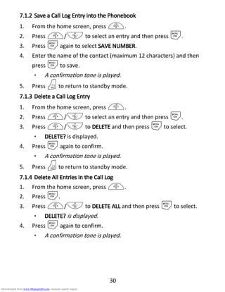 30
7.1.27.1.27.1.27.1.2 Save a Call LogSave a Call LogSave a Call LogSave a Call Log EEEEntry into thentry into thentry into thentry into the PPPPhonebookhonebookhonebookhonebook
1. From the home screen, press +.
2. Press +/- to select an entry and then press M.
3. Press Magain to select SAVE NUMBERSAVE NUMBERSAVE NUMBERSAVE NUMBER.
4. Enter the name of the contact (maximum 12 characters) and then
press Mto save.
• A confirmation tone is played.
5. Press Oto return to standby mode.
7.1.37.1.37.1.37.1.3 Delete a Call LogDelete a Call LogDelete a Call LogDelete a Call Log EEEEntryntryntryntry
1. From the home screen, press +.
2. Press +/- to select an entry and then press M.
3. Press +/- to DELETEDELETEDELETEDELETE and then press Mto select.
• DELETE?DELETE?DELETE?DELETE? is displayed.
4. Press Magain to confirm.
• A confirmation tone is played.
5. Press Oto return to standby mode.
7.1.47.1.47.1.47.1.4 DeleteDeleteDeleteDelete AAAAllllllll EEEEntries in the Call Logntries in the Call Logntries in the Call Logntries in the Call Log
1. From the home screen, press +.
2. Press M.
3. Press +/- to DELETE ALLDELETE ALLDELETE ALLDELETE ALL and then press Mto select.
• DELETE?DELETE?DELETE?DELETE? is displayed.
4. Press Magain to confirm.
• A confirmation tone is played.
Downloaded from www.Manualslib.com manuals search engine
 