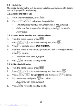 31
7.27.27.27.2 RedialRedialRedialRedial LLLListististist
The redial list stores the last 5 numbers dialled. A maximum of 24 digits
can be displayed for each entry.
7.2.17.2.17.2.17.2.1 Access theAccess theAccess theAccess the RRRRedialedialedialedial LLLListististist
1. From the home screen, press R.
2. Press +/- to browse the redial list.
• The last dialled number will appear first in the redial list.
• If the number is more than 12 digits, press mto see the
other digits.
7.2.27.2.27.2.27.2.2 Save aSave aSave aSave a RRRRedialedialedialedial NNNNumber into theumber into theumber into theumber into the PPPPhonebookhonebookhonebookhonebook
1. From the home screen, press R.
2. Press +/- to select an entry and press M.
3. Press Magain to select SAVE NUMBER.SAVE NUMBER.SAVE NUMBER.SAVE NUMBER.
4. Enter the name of the contact (maximum 12 characters) and then
press Mto save.
• A confirmation tone is played.
5. Press Oto return to standby mode.
7.2.37.2.37.2.37.2.3 Edit aEdit aEdit aEdit a RRRRedialedialedialedial NNNNumberumberumberumber
1. From the home screen, press R.
2. Press +/- to select an entry and then press M.
3. Press +/- to EDIT ENTRYEDIT ENTRYEDIT ENTRYEDIT ENTRY and then press Mto select.
4. Edit the number and press Mto confirm.
• A confirmation tone is played.
5. Press Oto return to standby mode.
Downloaded from www.Manualslib.com manuals search engine
 