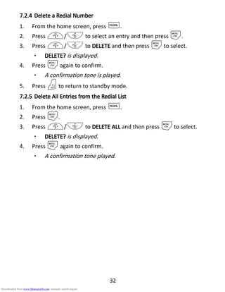 32
7.2.47.2.47.2.47.2.4 Delete aDelete aDelete aDelete a RRRRedialedialedialedial NNNNumberumberumberumber
1. From the home screen, press R.
2. Press +/- to select an entry and then press M.
3. Press +/- to DELETEDELETEDELETEDELETE and then press Mto select.
• DELETE?DELETE?DELETE?DELETE? is displayed.
4. Press Magain to confirm.
• A confirmation tone is played.
5. Press Oto return to standby mode.
7.2.57.2.57.2.57.2.5 DeleteDeleteDeleteDelete AAAAllllllll EEEEntries from thentries from thentries from thentries from the RRRRedialedialedialedial LLLListististist
1. From the home screen, press R.
2. Press M.
3. Press +/- to DELETE ALLDELETE ALLDELETE ALLDELETE ALL and then press Mto select.
• DELETE?DELETE?DELETE?DELETE? is displayed.
4. Press Magain to confirm.
• A confirmation tone played.
Downloaded from www.Manualslib.com manuals search engine
 
