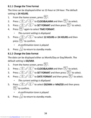 34
8.1.18.1.18.1.18.1.1 Change theChange theChange theChange the TTTTimeimeimeime FFFFormatormatormatormat
The time can be displayed either as 12-hour or 24-hour. The default
setting is 24 HOURS24 HOURS24 HOURS24 HOURS.
1. From the home screen, press M.
2. Press +/- to CLOCK&ALARMCLOCK&ALARMCLOCK&ALARMCLOCK&ALARM and then Mto select.
3. Press +/- to SET FORMATSET FORMATSET FORMATSET FORMAT and then press Mto select.
4. Press Magain to select TIME FORMATTIME FORMATTIME FORMATTIME FORMAT.
• The current setting is displayed.
5. Press +/- to select 12 HO12 HO12 HO12 HOURSURSURSURS or 24 HOURS24 HOURS24 HOURS24 HOURS and then
press Mto confirm.
• A confirmation tone is played.
6. Press Oto return to standby mode.
8.1.28.1.28.1.28.1.2 Change theChange theChange theChange the DDDDateateateate FFFFormatormatormatormat
The date can be displayed either as Month/Day or Day/Month. The
default setting is DD/MMDD/MMDD/MMDD/MM.
1. From the home screen, press M.
2. Press +/- to CLOCK&ALARMCLOCK&ALARMCLOCK&ALARMCLOCK&ALARM and then Mto select.
3. Press +/- to SET FORMATSET FORMATSET FORMATSET FORMAT and then press Mto select.
4. Press +/- to DATE FORMATDATE FORMATDATE FORMATDATE FORMAT and then press Mto select.
• The current setting is displayed.
5. Press +/- to select DDDDDDDD////MMMMMMMM or MMMMMMMM////DDDDDDDD and then press
Mto confirm.
• A confirmation tone is played.
6. Press Oto return to standby mode.
Downloaded from www.Manualslib.com manuals search engine
 