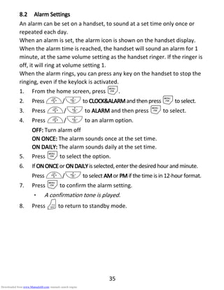 35
8.28.28.28.2 AlarmAlarmAlarmAlarm SSSSettingsettingsettingsettings
An alarm can be set on a handset, to sound at a set time only once or
repeated each day.
When an alarm is set, the alarm icon is shown on the handset display.
When the alarm time is reached, the handset will sound an alarm for 1
minute, at the same volume setting as the handset ringer. If the ringer is
off, it will ring at volume setting 1.
When the alarm rings, you can press any key on the handset to stop the
ringing, even if the keylock is activated.
1. From the home screen, press M.
2. Press +/-to CLOCK&ALARMCLOCK&ALARMCLOCK&ALARMCLOCK&ALARMand then press Mto select.
3. Press +/- to ALARMALARMALARMALARM and then press Mto select.
4. Press +/- to an alarm option.
OFF:OFF:OFF:OFF: Turn alarm off
ONONONON ONCEONCEONCEONCE:::: The alarm sounds once at the set time.
ONONONON DAILDAILDAILDAILY:Y:Y:Y: The alarm sounds daily at the set time.
5. Press Mto select the option.
6. If ONONONON ONCEONCEONCEONCEor ONDONDONDONDAILYAILYAILYAILYis selected, enter the desired hour and minute.
Press +/-to select AMAMAMAMor PMPMPMPMif the time is in 12-hour format.
7. Press Mto confirm the alarm setting.
• A confirmation tone is played.
8. Press Oto return to standby mode.
Downloaded from www.Manualslib.com manuals search engine
 