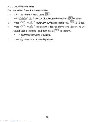 36
8.2.18.2.18.2.18.2.1 Set theSet theSet theSet the Alarm TAlarm TAlarm TAlarm Toneoneoneone
You can select from 3 alarm melodies.
1. From the home screen, press M.
2. Press +/-to CLOCK&ALARMCLOCK&ALARMCLOCK&ALARMCLOCK&ALARMand then press Mto select.
3. Press +/- to ALARM TONEALARM TONEALARM TONEALARM TONE and then press Mto select.
4. Press +/- to select the desired alarm tone (each tone will
sound as it is selected) and then press Mto confirm.
• A confirmation tone is played.
5. Press Oto return to standby mode.
Downloaded from www.Manualslib.com manuals search engine
 