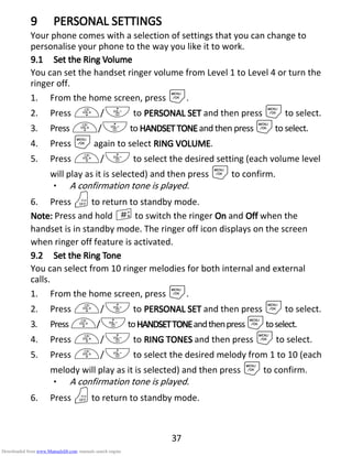 37
9999 PPPPERSONALERSONALERSONALERSONAL SETTINGSSETTINGSSETTINGSSETTINGS
Your phone comes with a selection of settings that you can change to
personalise your phone to the way you like it to work.
9.19.19.19.1 Set theSet theSet theSet the RRRRinginginging VVVVolumeolumeolumeolume
You can set the handset ringer volume from Level 1 to Level 4 or turn the
ringer off.
1. From the home screen, press M.
2. Press +/- to PERSONAL SETPERSONAL SETPERSONAL SETPERSONAL SET and then press Mto select.
3. Press +/-to HANDSETTONEHANDSETTONEHANDSETTONEHANDSETTONEand then press Mto select.
4. Press Magain to select RINGRINGRINGRING VVVVOLUMEOLUMEOLUMEOLUME.
5. Press +/- to select the desired setting (each volume level
will play as it is selected) and then press Mto confirm.
• A confirmation tone is played.
6. Press Oto return to standby mode.
NNNNoteoteoteote:::: Press and hold #to switch the ringer OnOnOnOn and OffOffOffOff when the
handset is in standby mode. The ringer off icon displays on the screen
when ringer off feature is activated.
9.29.29.29.2 Set theSet theSet theSet the RRRRinginginging ToneToneToneTone
You can select from 10 ringer melodies for both internal and external
calls.
1. From the home screen, press M.
2. Press +/- to PERSONAL SETPERSONAL SETPERSONAL SETPERSONAL SET and then press Mto select.
3. Press+/-toHANDSETTHANDSETTHANDSETTHANDSETTONEONEONEONEandthenpressMtoselect.
4. Press +/- to RINGRINGRINGRING TONETONETONETONESSSS and then press Mto select.
5. Press +/- to select the desired melody from 1 to 10 (each
melody will play as it is selected) and then press Mto confirm.
• A confirmation tone is played.
6. Press Oto return to standby mode.
Downloaded from www.Manualslib.com manuals search engine
 