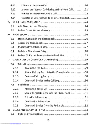 2
4.11 Initiate an Intercom Call .......................................................20
4.12 Answer an External Call during an Intercom Call..................21
4.13 Initiate an Intercom during a Call .........................................22
4.14 Transfer an External Call to another Handset.......................23
5 DIRECT ACCESS MEMORY .................................................................24
5.1 Add Direct Access Memory .......................................................24
5.2 Delete Direct Access Memory ...................................................25
6 PHONEBOOK.....................................................................................26
6.1 Store a Contact in the Phonebook.............................................26
6.2 Access the Phonebook .............................................................. 27
6.3 Modify a Phonebook Entry........................................................ 27
6.4 Delete a Phonebook Entry.........................................................28
6.5 Delete All Entries from the Phonebook List...............................28
7 CALLER DISPLAY (NETWORK DEPENDENT)........................................29
7.1 Call Log ......................................................................................29
7.1.1 Access the Call Log...........................................................29
7.1.2 Save a Call Log Entry into the Phonebook .......................30
7.1.3 Delete a Call Log Entry.....................................................30
7.1.4 Delete All Entries in the Call Log......................................30
7.2 Redial List ..................................................................................31
7.2.1 Access the Redial List.......................................................31
7.2.2 Save a Redial Number into the Phonebook.....................31
7.2.3 Edit a Redial Number.......................................................31
7.2.4 Delete a Redial Number...................................................32
7.2.5 Delete All Entries from the Redial List .............................32
8 CLOCK AND ALARM SETTINGS ..........................................................33
8.1 Date and Time Settings .............................................................33
Downloaded from www.Manualslib.com manuals search engine
 