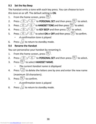 38
9.39.39.39.3 Set theSet theSet theSet the KKKKeyeyeyey BeepBeepBeepBeep
The handset emits a tone with each key press. You can choose to turn
this tone on or off. The default setting is ONONONON.
1. From the home screen, press M.
2. Press +/- to PERSONAL SETPERSONAL SETPERSONAL SETPERSONAL SET and then press Mto select.
3. Press +/-to HANDSETTHANDSETTHANDSETTHANDSETTONEONEONEONEand then press Mto select.
4. Press +/- to KEY BEEPKEY BEEPKEY BEEPKEY BEEP and then press Mto select.
5. Press +/-to select ONONONONor OFFOFFOFFOFFand then press Mto confirm.
• A confirmation tone is played.
6. Press Oto return to standby mode.
9.49.49.49.4 Rename theRename theRename theRename the HHHHandsetandsetandsetandset
You can personalise your handset by renaming it.
1. From the home screen, press M.
2. Press +/- to PERSONAL SETPERSONAL SETPERSONAL SETPERSONAL SET and then press Mto select....
3. Press Mto select HANDSET NAMEHANDSET NAMEHANDSET NAMEHANDSET NAME.
• The current handset name is displayed.
4. Press mto delete the letters one by one and enter the new name
(maximum 10 characters).
5. Press Mto confirm.
• A confirmation tone is played.
6. Press Oto return to standby mode.
Downloaded from www.Manualslib.com manuals search engine
 