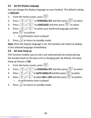 39
9.59.59.59.5 Set theSet theSet theSet the DDDDisplayisplayisplayisplay LLLLanguageanguageanguageanguage
You can change the display language on your handset. The default setting
is ENGLISHENGLISHENGLISHENGLISH.
1. From the home screen, press M.
2. Press +/- to PERSONAL SETPERSONAL SETPERSONAL SETPERSONAL SET and then press Mto select.
3. Press +/- to LANGUAGELANGUAGELANGUAGELANGUAGE and then press Mto select.
4. Press +/- to select your preferred language and then
press Mto confirm.
• A confirmation tone is played.
5. Press Oto return to standby mode.
Note:Note:Note:Note: Once the display language is set, the handset will switch to display
in the selected language immediately.
9.69.69.69.6 SetSetSetSet AAAAutoutoutouto HHHHangangangang----upupupup
This function enables you to end a call automatically by simply placing
the handset back on the base unit or charging pod. By default, the Auto
Hang up feature is ONONONON.
1. From the home screen, press M.
2. Press +/- to PERSONAL SETPERSONAL SETPERSONAL SETPERSONAL SET and then press Mto select.
3. Press +/-to AUTOHANGAUTOHANGAUTOHANGAUTOHANG----UPUPUPUPand then press Mto select.
4. Press +/-to select ONONONONor OFFOFFOFFOFFand then press Mto confirm.
• A confirmation tone is played.
5. Press Oto return to standby mode.
Downloaded from www.Manualslib.com manuals search engine
 