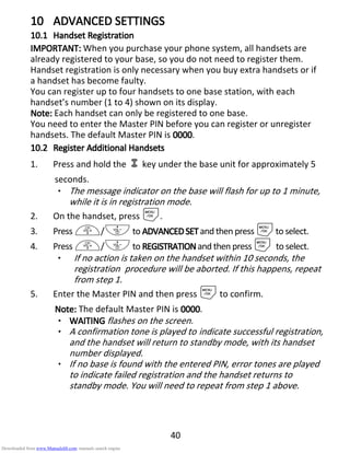 40
10101010 ADVANCED SETTINGSADVANCED SETTINGSADVANCED SETTINGSADVANCED SETTINGS
10.110.110.110.1 HandsetHandsetHandsetHandset RegistrationRegistrationRegistrationRegistration
IMPORTANT:IMPORTANT:IMPORTANT:IMPORTANT: When you purchase your phone system, all handsets are
already registered to your base, so you do not need to register them.
Handset registration is only necessary when you buy extra handsets or if
a handset has become faulty.
You can register up to four handsets to one base station, with each
handset’s number (1 to 4) shown on its display.
Note:Note:Note:Note: Each handset can only be registered to one base.
You need to enter the Master PIN before you can register or unregister
handsets. The default Master PIN is 0000000000000000.
10.210.210.210.2 Register ARegister ARegister ARegister Additionaldditionaldditionaldditional HHHHandsetsandsetsandsetsandsets
1. Press and hold the key under the base unit for approximately 5
seconds.
• The message indicator on the base will flash for up to 1 minute,
while it is in registration mode.
2. On the handset, press M.
3. Press +/-to ADVANCEDSETADVANCEDSETADVANCEDSETADVANCEDSET and then press Mto select.
4. Press +/-to REGISTRATIONREGISTRATIONREGISTRATIONREGISTRATIONand then press M to select.
• If no action is taken on the handset within 10 seconds, the
registration procedure will be aborted. If this happens, repeat
from step 1.
5. Enter the Master PIN and then press Mto confirm.
Note:Note:Note:Note: The default Master PIN is 0000000000000000.
• WAITWAITWAITWAITINGINGINGING flashes on the screen.
• A confirmation tone is played to indicate successful registration,
and the handset will return to standby mode, with its handset
number displayed.
• If no base is found with the entered PIN, error tones are played
to indicate failed registration and the handset returns to
standby mode. You will need to repeat from step 1 above.
Downloaded from www.Manualslib.com manuals search engine
 