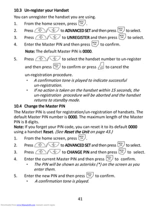 41
10.310.310.310.3 UnUnUnUn----register yourregister yourregister yourregister your HHHHandsetandsetandsetandset
You can unregister the handset you are using.
1. From the home screen, press M.
2. Press +/-to ADVANCEDSETADVANCEDSETADVANCEDSETADVANCEDSET and then press Mto select.
3. Press +/- to UNREGISTERUNREGISTERUNREGISTERUNREGISTER and then press Mto select.
4. Enter the Master PIN and then press Mto confirm.
Note:Note:Note:Note: The default Master PIN is 0000000000000000.
5. Press +/- to select the handset number to un-register
and then press Mto confirm or press Oto cancel the
un-registration procedure.
• A confirmation tone is played to indicate successful
un-registration.
• If no action is taken on the handset within 15 seconds, the
un-registration procedure will be aborted and the handset
returns to standby mode.
10.410.410.410.4 ChangeChangeChangeChange thethethethe Master PINMaster PINMaster PINMaster PIN
The Master PIN is used for registration/un-registration of handsets. The
default Master PIN number is 0000000000000000. The maximum length of the Master
PIN is 8 digits.
Note:Note:Note:Note: If you forget your PIN code, you can reset it to its default 0000000000000000
using a handset ResetResetResetReset. (See ResetResetResetReset thethethethe UUUUnitnitnitnit on page 43.)
1. From the home screen, press M.
2. Press +/-to ADVANCEDSETADVANCEDSETADVANCEDSETADVANCEDSET and then press Mto select.
3. Press +/- to CHANGE PINCHANGE PINCHANGE PINCHANGE PIN and then press Mto select.
4. Enter the current Master PIN and then press Mto confirm.
• The PIN will be shown as asterisks (*) on the screen as you
enter them.
5. Enter the new PIN and then press Mto confirm.
• A confirmation tone is played.
Downloaded from www.Manualslib.com manuals search engine
 