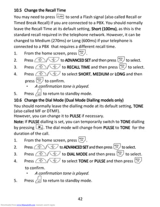 42
10.510.510.510.5 ChangeChangeChangeChange thethethethe RRRRecallecallecallecall TTTTimeimeimeime
You may need to press Fto send a Flash signal (also called Recall or
Timed Break Recall) if you are connected to a PBX. You should normally
leave the Recall Time at its default setting, Short (100ms)Short (100ms)Short (100ms)Short (100ms), as this is the
standard recall required in the telephone network. However, it can be
changed to Medium (270ms) or Long (600ms) if your telephone is
connected to a PBX that requires a different recall time.
1. From the home screen, press M.
2. Press +/-to ADVANCEDSETADVANCEDSETADVANCEDSETADVANCEDSET and then press Mto select.
3. Press +/- to RECALL TIMERECALL TIMERECALL TIMERECALL TIME and then press Mto select.
4. Press +/- to select SHORTSHORTSHORTSHORT, MEDIUMMEDIUMMEDIUMMEDIUM or LONGLONGLONGLONG and then
press Mto confirm.
• A confirmation tone is played.
5. Press Oto return to standby mode.
10.610.610.610.6 Change theChange theChange theChange the DDDDialialialial MMMMode (ode (ode (ode (DDDDualualualual MMMModeodeodeode DDDDialialialialllllinginginging modelsmodelsmodelsmodels only)only)only)only)
You should normally leave the dialling mode at its default setting, TOTOTOTONENENENE
(also called MF or DTMF).
However, you can change it to PULSEPULSEPULSEPULSE if necessary.
Note:Note:Note:Note: If PULSEPULSEPULSEPULSE dialling is set, you can temporarily switch to TONETONETONETONE dialling
by pressing *. The dial mode will change from PULSEPULSEPULSEPULSE to TONETONETONETONE for the
duration of the call.
1. From the home screen, press M.
2. Press+/-toADVANCEDSETADVANCEDSETADVANCEDSETADVANCEDSETandthenpressMtoselect.
3. Press +/- to DIAL MODEDIAL MODEDIAL MODEDIAL MODE and then press Mto select.
4. Press +/- to select TONETONETONETONE or PULSEPULSEPULSEPULSE and then press M
to confirm.
• A confirmation tone is played.
5. Press Oto return to standby mode.
Downloaded from www.Manualslib.com manuals search engine
 