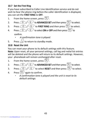 43
10.710.710.710.7 SetSetSetSet thethethethe FFFFirstirstirstirst RRRRinginginging
If you have subscribed to Caller Line Identification service and do not
wish to hear the phone ring before the caller identification is displayed,
you can set the FIRST RINGFIRST RINGFIRST RINGFIRST RING to OOOOFFFFFFFF.
1. From the home screen, press M.
2. Press +/-to ADVANCEDSEADVANCEDSEADVANCEDSEADVANCEDSETTTT and then press Mto select.
3. Press +/- to FIRST RINGFIRST RINGFIRST RINGFIRST RING and then press Mto select.
4. Press +/-to select ONONONONor OFFOFFOFFOFF and then press Mto
confirm.
• A confirmation tone is played.
5. Press Oto return to standby mode.
10.810.810.810.8 ResetResetResetReset thethethethe UUUUnitnitnitnit
You can reset your phone to its default settings with this feature.
Note:Note:Note:Note: Upon reset, all your personal settings, call log and redial list entries
will be deleted and the phone will return to its default settings. However,
your phonebook will remain unchanged after reset.
1. From the home screen, press M.
2. Press +/-to ADVANCEDSETADVANCEDSETADVANCEDSETADVANCEDSET and then press Mto select.
3. Press +/- to select RESETRESETRESETRESET and then press Mto select.
4. Press Magain to confirm.
• A confirmation tone is played and the unit is reset to its
default settings.
Downloaded from www.Manualslib.com manuals search engine
 