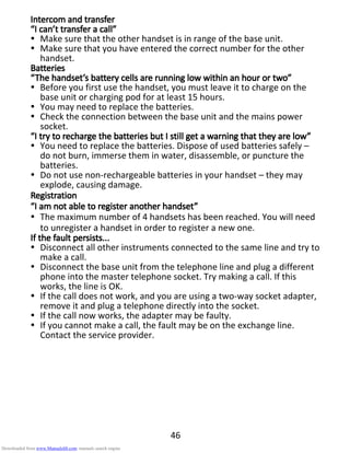 46
Intercom and transferIntercom and transferIntercom and transferIntercom and transfer
“I can’t transfer a call”“I can’t transfer a call”“I can’t transfer a call”“I can’t transfer a call”
Make sure that the other handset is in range of the base unit.
Make sure that you have entered the correct number for the other
handset.
BatteriesBatteriesBatteriesBatteries
“The handset’s battery cells are running low wit“The handset’s battery cells are running low wit“The handset’s battery cells are running low wit“The handset’s battery cells are running low within an hour or two”hin an hour or two”hin an hour or two”hin an hour or two”
Before you first use the handset, you must leave it to charge on the
base unit or charging pod for at least 15 hours.
You may need to replace the batteries.
Check the connection between the base unit and the mains power
socket.
“I try t“I try t“I try t“I try to recharge the batteries but I still get a warning that they are low”o recharge the batteries but I still get a warning that they are low”o recharge the batteries but I still get a warning that they are low”o recharge the batteries but I still get a warning that they are low”
You need to replace the batteries. Dispose of used batteries safely –
do not burn, immerse them in water, disassemble, or puncture the
batteries.
Do not use non-rechargeable batteries in your handset – they may
explode, causing damage.
RegistrationRegistrationRegistrationRegistration
“I am not able“I am not able“I am not able“I am not able totototo register another handset”register another handset”register another handset”register another handset”
The maximum number of 4 handsets has been reached. You will need
to unregister a handset in order to register a new one.
If the fault persists...If the fault persists...If the fault persists...If the fault persists...
Disconnect all other instruments connected to the same line and try to
make a call.
Disconnect the base unit from the telephone line and plug a different
phone into the master telephone socket. Try making a call. If this
works, the line is OK.
If the call does not work, and you are using a two-way socket adapter,
remove it and plug a telephone directly into the socket.
If the call now works, the adapter may be faulty.
If you cannot make a call, the fault may be on the exchange line.
Contact the service provider.
Downloaded from www.Manualslib.com manuals search engine
 