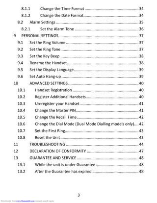 3
8.1.1 Change the Time Format.................................................34
8.1.2 Change the Date Format..................................................34
8.2 Alarm Settings ...........................................................................35
8.2.1 Set the Alarm Tone ..........................................................36
9 PERSONAL SETTINGS......................................................................... 37
9.1 Set the Ring Volume.................................................................. 37
9.2 Set the Ring Tone....................................................................... 37
9.3 Set the Key Beep .......................................................................38
9.4 Rename the Handset.................................................................38
9.5 Set the Display Language...........................................................39
9.6 Set Auto Hang-up ......................................................................39
10 ADVANCED SETTINGS................................................................40
10.1 Handset Registration ............................................................40
10.2 Register Additional Handsets................................................40
10.3 Un-register your Handset .....................................................41
10.4 Change the Master PIN.........................................................41
10.5 Change the Recall Time........................................................42
10.6 Change the Dial Mode (Dual Mode Dialling models only)....42
10.7 Set the First Ring...................................................................43
10.8 Reset the Unit.......................................................................43
11 TROUBLESHOOTING ..................................................................44
12 DECLARATION OF CONFORMITY ............................................... 47
13 GUARANTEE AND SERVICE ........................................................48
13.1 While the unit is under Guarantee.......................................48
13.2 After the Guarantee has expired ..........................................48
Downloaded from www.Manualslib.com manuals search engine
 