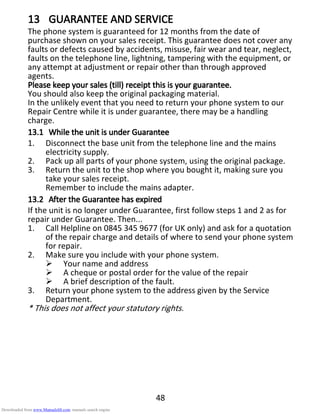 48
13131313 GUARANTEE AND SERVICEGUARANTEE AND SERVICEGUARANTEE AND SERVICEGUARANTEE AND SERVICE
The phone system is guaranteed for 12 months from the date of
purchase shown on your sales receipt. This guarantee does not cover any
faults or defects caused by accidents, misuse, fair wear and tear, neglect,
faults on the telephone line, lightning, tampering with the equipment, or
any attempt at adjustment or repair other than through approved
agents.
Please keep your sales (till) receipt this is your guarantee.Please keep your sales (till) receipt this is your guarantee.Please keep your sales (till) receipt this is your guarantee.Please keep your sales (till) receipt this is your guarantee.
You should also keep the original packaging material.
In the unlikely event that you need to return your phone system to our
Repair Centre while it is under guarantee, there may be a handling
charge.
13.113.113.113.1 While the unit is under GuaranteeWhile the unit is under GuaranteeWhile the unit is under GuaranteeWhile the unit is under Guarantee
1. Disconnect the base unit from the telephone line and the mains
electricity supply.
2. Pack up all parts of your phone system, using the original package.
3. Return the unit to the shop where you bought it, making sure you
take your sales receipt.
Remember to include the mains adapter.
13.213.213.213.2 After the Guarantee has expiredAfter the Guarantee has expiredAfter the Guarantee has expiredAfter the Guarantee has expired
If the unit is no longer under Guarantee, first follow steps 1 and 2 as for
repair under Guarantee. Then...
1. Call Helpline on 0845 345 9677 (for UK only) and ask for a quotation
of the repair charge and details of where to send your phone system
for repair.
2. Make sure you include with your phone system.
Your name and address
A cheque or postal order for the value of the repair
A brief description of the fault.
3. Return your phone system to the address given by the Service
Department.
* This does not affect your statutory rights.
Downloaded from www.Manualslib.com manuals search engine
 