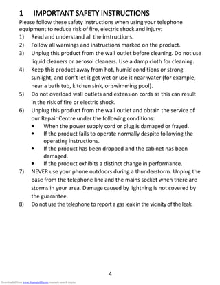 4
1111 IMPORTANT SAFETY INSTRUCTIONSIMPORTANT SAFETY INSTRUCTIONSIMPORTANT SAFETY INSTRUCTIONSIMPORTANT SAFETY INSTRUCTIONS
Please follow these safety instructions when using your telephone
equipment to reduce risk of fire, electric shock and injury:
1) Read and understand all the instructions.
2) Follow all warnings and instructions marked on the product.
3) Unplug this product from the wall outlet before cleaning. Do not use
liquid cleaners or aerosol cleaners. Use a damp cloth for cleaning.
4) Keep this product away from hot, humid conditions or strong
sunlight, and don’t let it get wet or use it near water (for example,
near a bath tub, kitchen sink, or swimming pool).
5) Do not overload wall outlets and extension cords as this can result
in the risk of fire or electric shock.
6) Unplug this product from the wall outlet and obtain the service of
our Repair Centre under the following conditions:
• When the power supply cord or plug is damaged or frayed.
• If the product fails to operate normally despite following the
operating instructions.
• If the product has been dropped and the cabinet has been
damaged.
• If the product exhibits a distinct change in performance.
7) NEVER use your phone outdoors during a thunderstorm. Unplug the
base from the telephone line and the mains socket when there are
storms in your area. Damage caused by lightning is not covered by
the guarantee.
8) Do not use the telephone to report a gas leak in the vicinity of the leak.
Downloaded from www.Manualslib.com manuals search engine
 