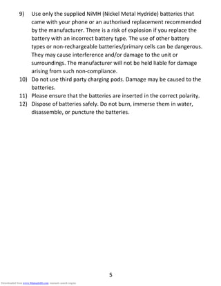 5
9) Use only the supplied NiMH (Nickel Metal Hydride) batteries that
came with your phone or an authorised replacement recommended
by the manufacturer. There is a risk of explosion if you replace the
battery with an incorrect battery type. The use of other battery
types or non-rechargeable batteries/primary cells can be dangerous.
They may cause interference and/or damage to the unit or
surroundings. The manufacturer will not be held liable for damage
arising from such non-compliance.
10) Do not use third party charging pods. Damage may be caused to the
batteries.
11) Please ensure that the batteries are inserted in the correct polarity.
12) Dispose of batteries safely. Do not burn, immerse them in water,
disassemble, or puncture the batteries.
Downloaded from www.Manualslib.com manuals search engine
 