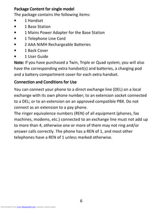 6
PackagePackagePackagePackage CCCContentontentontentontent for single modelfor single modelfor single modelfor single model
The package contains the following items:
• 1 Handset
• 1 Base Station
• 1 Mains Power Adapter for the Base Station
• 1 Telephone Line Cord
• 2 AAA NiMH Rechargeable Batteries
• 1 Back Cover
• 1 User Guide
Note:Note:Note:Note: If you have purchased a Twin, Triple or Quad system, you will also
have the corresponding extra handset(s) and batteries, a charging pod
and a battery compartment cover for each extra handset.
Connection andConnection andConnection andConnection and CCCConditions foronditions foronditions foronditions for UUUUsesesese
You can connect your phone to a direct exchange line (DEL) on a local
exchange with its own phone number; to an extension socket connected
to a DEL; or to an extension on an approved compatible PBX. Do not
connect as an extension to a pay phone.
The ringer equivalence numbers (REN) of all equipment (phones, fax
machines, modems, etc.) connected to an exchange line must not add up
to more than 4, otherwise one or more of them may not ring and/or
answer calls correctly. The phone has a REN of 1, and most other
telephones have a REN of 1 unless marked otherwise.
Downloaded from www.Manualslib.com manuals search engine
 