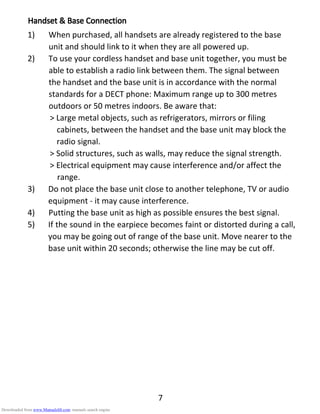 7
HandsetHandsetHandsetHandset &&&& Base ConnectionBase ConnectionBase ConnectionBase Connection
1) When purchased, all handsets are already registered to the base
unit and should link to it when they are all powered up.
2) To use your cordless handset and base unit together, you must be
able to establish a radio link between them. The signal between
the handset and the base unit is in accordance with the normal
standards for a DECT phone: Maximum range up to 300 metres
outdoors or 50 metres indoors. Be aware that:
> Large metal objects, such as refrigerators, mirrors or filing
cabinets, between the handset and the base unit may block the
radio signal.
> Solid structures, such as walls, may reduce the signal strength.
> Electrical equipment may cause interference and/or affect the
range.
3) Do not place the base unit close to another telephone, TV or audio
equipment - it may cause interference.
4) Putting the base unit as high as possible ensures the best signal.
5) If the sound in the earpiece becomes faint or distorted during a call,
you may be going out of range of the base unit. Move nearer to the
base unit within 20 seconds; otherwise the line may be cut off.
Downloaded from www.Manualslib.com manuals search engine
 