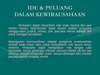 Wirausaha dapat menambah nilai suatu barang dan jasa
melalui inovasi. Keberhasilan dapat dicapai apabila wirausaha
menggunakan produk, proses, clan jasa-jasa inovasi sebagai alat
untuk menggali perubahan.
Ketangguhan kewirausahaan sebagai penggerak perekonomian
terletak pada kreasi baru untuk menciptakan nilai secara terus-
menenis. Wirausaha dapat inenciptakan nilai dengan cara
mengubah semua tantangan menjadi peluang melalui ide-ide dan
akhirnya menjadi pengendali usaha. Semua tantangan bisa menjadi
peluang apabila terdapat inovasi
IDE & PELUANG
DALAM KEWIRAUSAHAAN
 