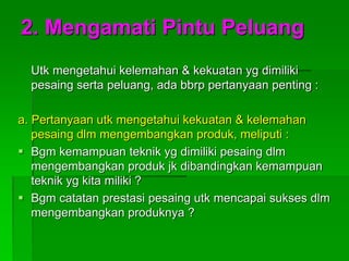 2. Mengamati Pintu Peluang
Utk mengetahui kelemahan & kekuatan yg dimiliki
pesaing serta peluang, ada bbrp pertanyaan penting :
a. Pertanyaan utk mengetahui kekuatan & kelemahan
pesaing dlm mengembangkan produk, meliputi :
 Bgm kemampuan teknik yg dimiliki pesaing dlm
mengembangkan produk jk dibandingkan kemampuan
teknik yg kita miliki ?
 Bgm catatan prestasi pesaing utk mencapai sukses dlm
mengembangkan produknya ?
 