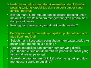 b. Pertanyaan untuk mengetahui kelemahan dan kekuatan
pesaing tentang kapabilitas dan sumber-sumber yang
dimiliki, meliputi:
 Sejauh mana kemampuan dan kesediaan pesaing untuk
melakukan investasi dalam mengembangkan produk baru
dan produk awal?
 Keunggulan pasar apa yang dimiliki oleh pesaing?
c. Pertanyaan untuk menentukan apakah pintu peluang ada
atau tidak, meliputi:
 Sejauh mana kecepatan perusahaan membawa produk ke
pasar dapat mendahului pcsaing?
 Apakah kapabilitas dan sumber-sumber yang dimiliki
perusahaan cukup untuk membawa produk ke pasar yang
sedang dikuasai pesaing?
 Apakah perusahaan memiliki kekuatan yang cukup untuk
menguasai serangan pesaing?
 
