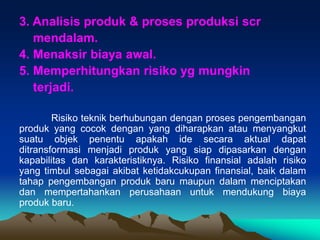 3. Analisis produk & proses produksi scr
mendalam.
4. Menaksir biaya awal.
5. Memperhitungkan risiko yg mungkin
terjadi.
Risiko teknik berhubungan dengan proses pengembangan
produk yang cocok dengan yang diharapkan atau menyangkut
suatu objek penentu apakah ide secara aktual dapat
ditransformasi menjadi produk yang siap dipasarkan dengan
kapabilitas dan karakteristiknya. Risiko finansial adalah risiko
yang timbul sebagai akibat ketidakcukupan finansial, baik dalam
tahap pengembangan produk baru maupun dalam menciptakan
dan mempertahankan perusahaan untuk mendukung biaya
produk baru.
 