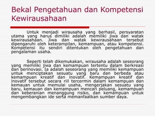 Bekal Pengetahuan dan Kompetensi
Kewirausahaan
Untuk menjadi wirausaha yang berhasil, persyaratan
utama yang harus dimiliki adalah memiliki jiwa dan watak
kewirausahaan. Jiwa dan watak kewirausahaan tersebut
dipengaruhi oleh keterampilan, kemampuan, atau kompetensi.
Kompetensi itu sendiri ditentukan oleh pengetahuan dan
pengalaman usaha.
Seperti telah dikemukakan, wirausaha adalah seseorang
yang memiliki jiwa dan kemampuan tertentu dalam berkreasi
dan berinovasi. Ia adalah seseorang yang memiliki kemampuan
untuk menciptakan sesuatu yang baru dan berbeda atau
kemampuan kreatif dan inovatif. Kemampuan kreatif dan
inovatif tersebut secara riil tercermin dalam kemampuan dan
kemauan untuk memulai usaha, mengerjakan sesuatu yang
baru, kemauan dan kemampuan mencari peluang, kemampuan
dan keberanian menanggung risiko, dan kemampuan untuk
mengembangkan ide serta memanfaatkan sumber daya.
 