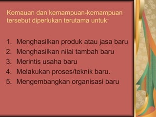 Kemauan dan kemampuan-kemampuan
tersebut diperlukan terutama untuk:
1. Menghasilkan produk atau jasa baru
2. Menghasilkan nilai tambah baru
3. Merintis usaha baru
4. Melakukan proses/teknik baru.
5. Mengembangkan organisasi baru
 
