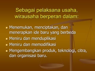Sebagai pelaksana usaha,
wirausaha berperan dalam:
 Menemukan, menciptakan, dan
menerapkan ide baru yang berbeda
 Meniru dan menduplikasi
 Meniru dan memodifikasi
 Mengembangkan produk, teknologi, citra,
dan organisasi baru.
 