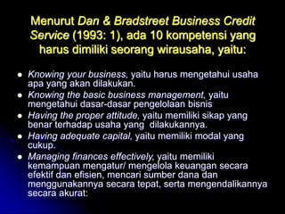 Menurut Dan & Bradstreet Business Credit
Service (1993: 1), ada 10 kompetensi yang
harus dimiliki seorang wirausaha, yaitu:
 Knowing your business, yaitu harus mengetahui usaha
apa yang akan dilakukan.
 Knowing the basic business management, yaitu
mengetahui dasar-dasar pengelolaan bisnis
 Having the proper attitude, yaitu memiliki sikap yang
benar terhadap usaha yang dilakukannya.
 Having adequate capital, yaitu memiliki modal yang
cukup.
 Managing finances effectively, yaitu memiliki
kemampuan mengatur/ mengelola keuangan secara
efektif dan efisien, mencari sumber dana dan
menggunakannya secara tepat, serta mengendalikannya
secara akurat:
 