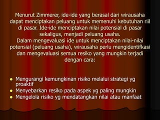 Menurut Zimmerer, ide-ide yang berasal dari wirausaha
dapat menciptakan peluang untuk memenuhi kebutuhan riil
di pasar. Ide-ide menciptakan nilai potensial di pasar
sekaligus, menjadi peluang usaha.
Dalam mengevaluasi ide untuk menciptakan nilai-nilai
potensial (peluang usaha), wirausaha perlu mengidentifkasi
dan mengevaluasi semua resiko yang mungkin terjadi
dengan cara:
 Mengurangi kemungkinan risiko melalui strategi yg
proaktif
 Menyebarkan resiko pada aspek yg paling mungkin
 Mengelola risiko yg mendatangkan nilai atau manfaat
 