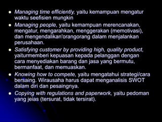  Managing time efficiently, yaitu kemampuan mengatur
waktu seefisien mungkin
 Managing people, yaitu kemampuan merencanakan,
mengatur, mengarahkan, menggerakan (memotivasi),
dan mengendalikan'orangorang dalam menjalankan
perusahaan.
 Satisfying customer by providing high, quality product,
yaiturmemberi kepuasan kepada pelanggan dengan
cara menyediakan barang dan jasa yang bermutu,
bermanfaat, dan memuaskan.
 Knowing how to compete, yaitu mengatahui strategi/cara
bersaing. Wirausaha harus dapat menganalisis SWOT
dalam diri dan pesaingnya.
 Copying with regulations and paperwork, yaitu pedoman
yang jeias (tersurat, tidak tersirat).
 
