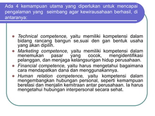 Ada 4 kemampuan utama yang diperlukan untuk mencapai
pengalaman yang seimbang agar kewirausahaan berhasil, di
antaranya:
 Technical competence, yaitu memiliki kompetensi dalam
bidang rancang bangun se,suai den gan bentuk usaha
yang akan dipilih.
 Marketing competence, yaitu memiliki kompetensi dalam
menemukan pasar yang cocok, mengidentifikasi
pelanggan, dan menjaga kelangsurigan hidup perusahaan.
 Financial competence, yaitu harus mengetahui bagaimana
cara mendapatkan dana dan menggunakannya.
 Human relation competence, yaitu kompetensi dalam
mengembangkan hubungan personal, seperti kemampuan
berelasi dan menjalin kemitraan antar perusahaan. Ia harus
mengetahui hubungan interpersonal secara sehat.
 