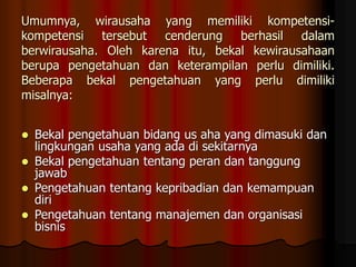 Umumnya, wirausaha yang memiliki kompetensi-
kompetensi tersebut cenderung berhasil dalam
berwirausaha. Oleh karena itu, bekal kewirausahaan
berupa pengetahuan dan keterampilan perlu dimiliki.
Beberapa bekal pengetahuan yang perlu dimiliki
misalnya:
 Bekal pengetahuan bidang us aha yang dimasuki dan
lingkungan usaha yang ada di sekitarnya
 Bekal pengetahuan tentang peran dan tanggung
jawab
 Pengetahuan tentang kepribadian dan kemampuan
diri
 Pengetahuan tentang manajemen dan organisasi
bisnis
 