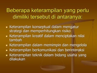Beberapa keterampilan yang perlu
dimiliki tersebut di antaranya:
 Keterampilan konseptual dalam mengatur
strategi dan memperhitungkan risiko
 Keterampilan kreatif dalam menciptakan nilai
tambah
 Keterampilan dalam memimpin dan mengelola
 Keterampilan berkomunikasi dan berinteraksi
 Keterampilan teknik dalam bidang usaha yang
dilakukan
 