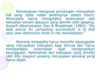 Kemampuan mengusai persaingan merupakan
hal yang tidak kalah pentingnya dalam bisnis.
Wirausaha harus mengetahui kelemahan dan
kekuatan sendiri ataupun yang dimiliki oleh pesaing.
Seperti dikemukakan Dan & Bradstreet (1993): "My
best advice for competing successfully is to find
your own distinctive niche in the marketplace."
Seorang wirausaha harus memiliki keunggulan
yang merupakan kekuatan bagi dirinya dan harus
memperbaiki kelemahan agar menghasilkan
keunggulan. Kelemahan dan kekuatan yang dimiliki
oleh kita maupun pesaing merupakan peluang yarig
harus digali.
 