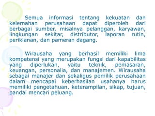 Semua informasi tentang kekuatan dan
kelemahan perusahaan dapat diperoleh dari
berbagai sumber, misalnya pelanggan, karyawan,
lingkungan sekitar, distributor, laporan rutin,
periklanan, dan pameran dagang.
Wirausaha yang berhasil memiliki lima
kompetensi yang merupakan fungsi dari kapabilitas
yang diperlukan, yaitu teknik, pemasaran,
keuangan, personalia, dan manajemen. Wirausaha
sebagai manajer dan sekaligus pemilik perusahaan
dalam mencapai keberhasilan usahanya harus
memiliki pengetahuan, keterampilan, sikap, tujuan,
pandai mencari peluang.
 