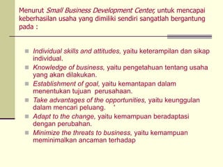 Menurut Small Business Development Center, untuk mencapai
keberhasilan usaha yang dimiliki sendiri sangatlah bergantung
pada :
 Individual skills and attitudes, yaitu keterampilan dan sikap
individual.
 Knowledge of business, yaitu pengetahuan tentang usaha
yang akan dilakukan.
 Establishment of goal, yaitu kemantapan dalam
menentukan tujuan perusahaan.
 Take advantages of the opportunities, yaitu keunggulan
dalam mencari peluang. '
 Adapt to the change, yaitu kemampuan beradaptasi
dengan perubahan.
 Minimize the threats to business, yaitu kemampuan
meminimalkan ancaman terhadap
 
